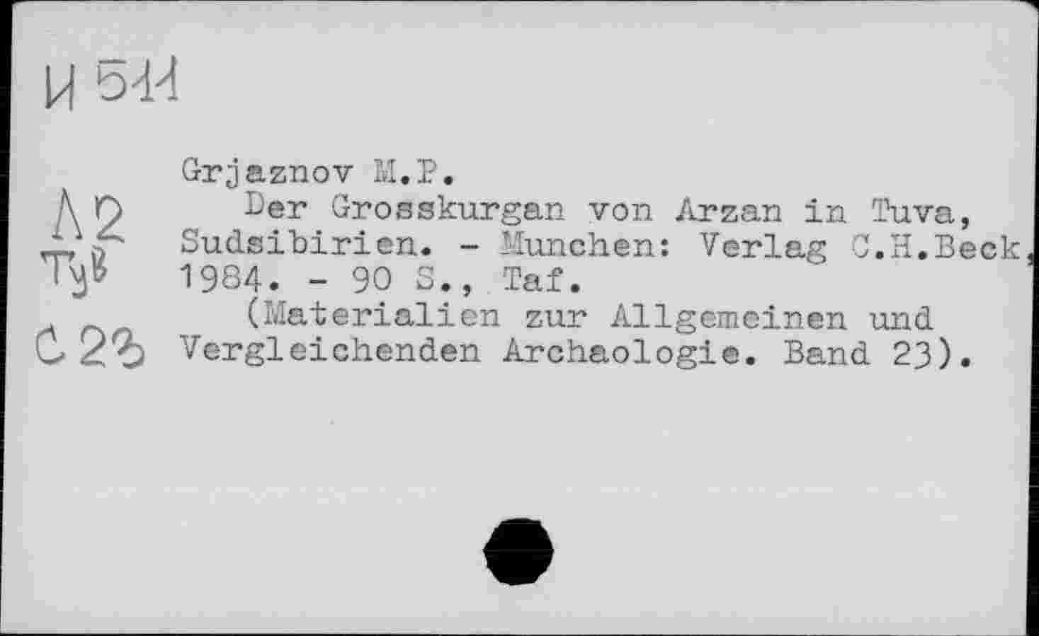 ﻿U 5U
Л2 Tÿ с. 2г
Grjaznov М.Р.
Der Grosskurgan von Arzan in Tuva, Sudsibirien. - München: Verlag C.H.Beck 1984. -90S., Taf.
(Materialien zur Allgemeinen und Vergleichenden Archäologie. Band 23).